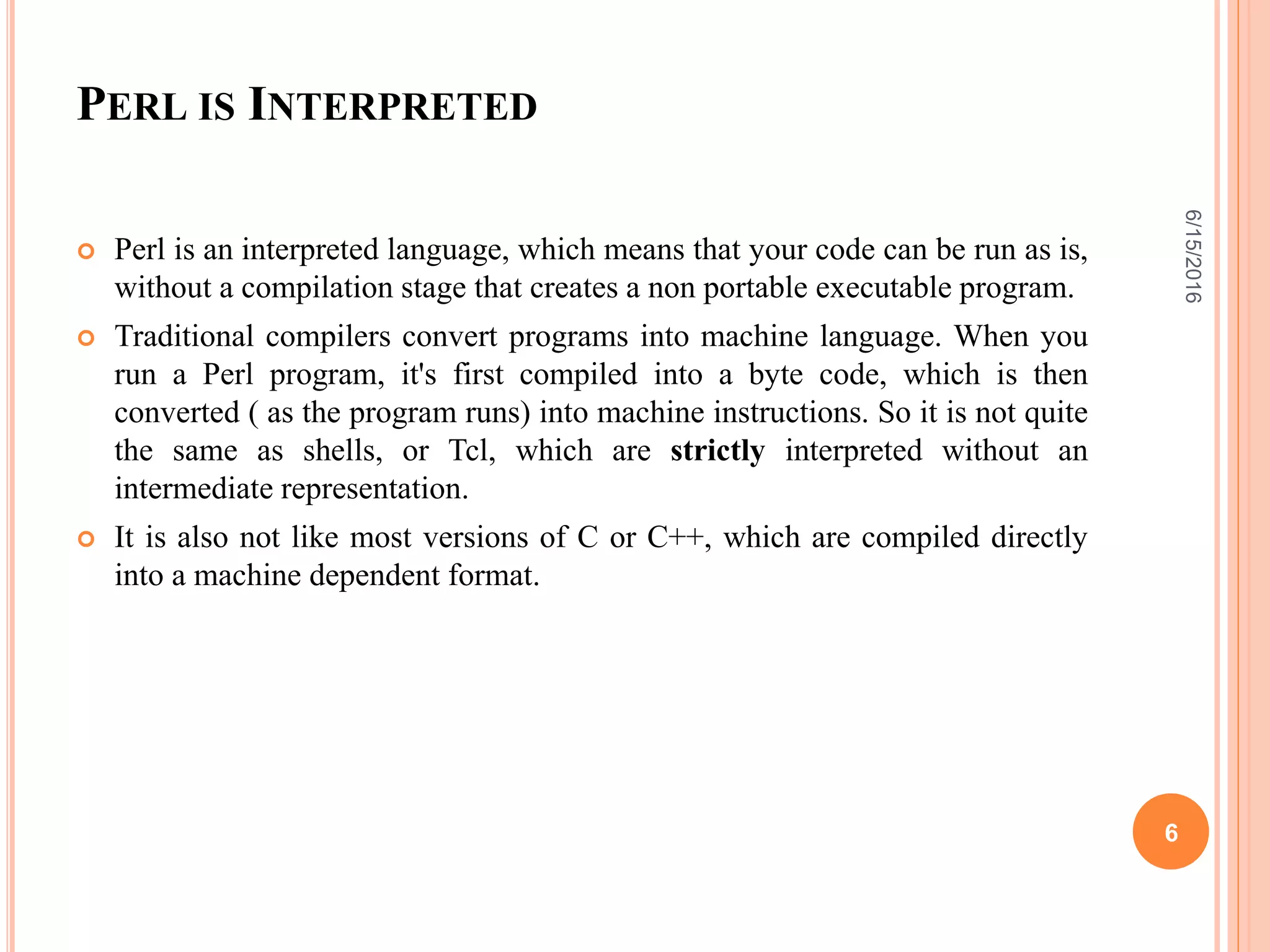PERL IS INTERPRETED
 Perl is an interpreted language, which means that your code can be run as is,
without a compilation stage that creates a non portable executable program.
 Traditional compilers convert programs into machine language. When you
run a Perl program, it's first compiled into a byte code, which is then
converted ( as the program runs) into machine instructions. So it is not quite
the same as shells, or Tcl, which are strictly interpreted without an
intermediate representation.
 It is also not like most versions of C or C++, which are compiled directly
into a machine dependent format.
6/15/2016
6
 