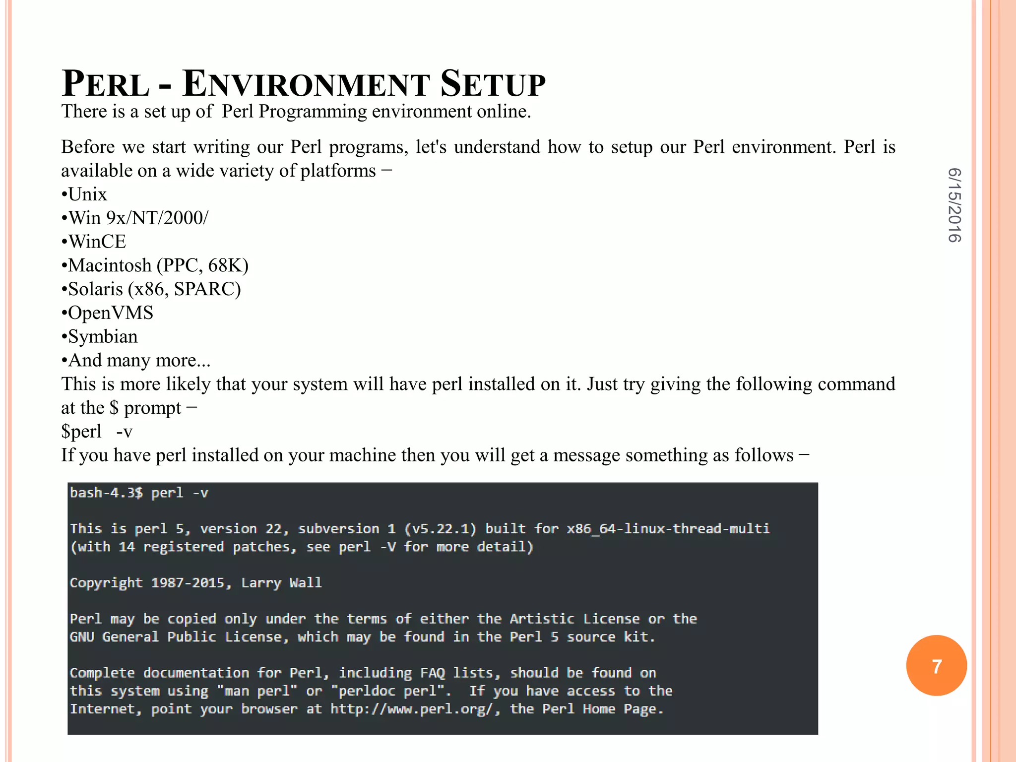 PERL - ENVIRONMENT SETUP
There is a set up of Perl Programming environment online.
Before we start writing our Perl programs, let's understand how to setup our Perl environment. Perl is
available on a wide variety of platforms −
•Unix
•Win 9x/NT/2000/
•WinCE
•Macintosh (PPC, 68K)
•Solaris (x86, SPARC)
•OpenVMS
•Symbian
•And many more...
This is more likely that your system will have perl installed on it. Just try giving the following command
at the $ prompt −
$perl -v
If you have perl installed on your machine then you will get a message something as follows −
6/15/2016
7
 