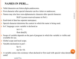 NAMES IN PERL...
 Valid characters are letters,digits,underscores.
 First character after special character can be a letter or underscore.
 Names may also have non-alphanumeric character after special character.
$$,$? (system reserved names in Perl )
 Each kind of data has separate namespace.
 Special character determine the context in which the name is being used.
 In C language a new variable is declared as
int i=1;
float data[9];
 Scope of variable depends on the part of program in which the variable is visible and
available for use.
 Global scope and local scope.
 Variable declaration in perl –
$a=5;
my $a=10;
 A variable comes into existence when declared or first used with special value denoted by
undef
undef $x;
6/15/2016
14
 