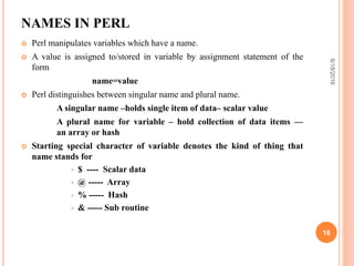 NAMES IN PERL
 Perl manipulates variables which have a name.
 A value is assigned to/stored in variable by assignment statement of the
form
name=value
 Perl distinguishes between singular name and plural name.
A singular name –holds single item of data– scalar value
A plural name for variable – hold collection of data items —
an array or hash
 Starting special character of variable denotes the kind of thing that
name stands for
 $ ---- Scalar data
 @ ----- Array
 % ----- Hash
 & ----- Sub routine
6/18/2016
16
 