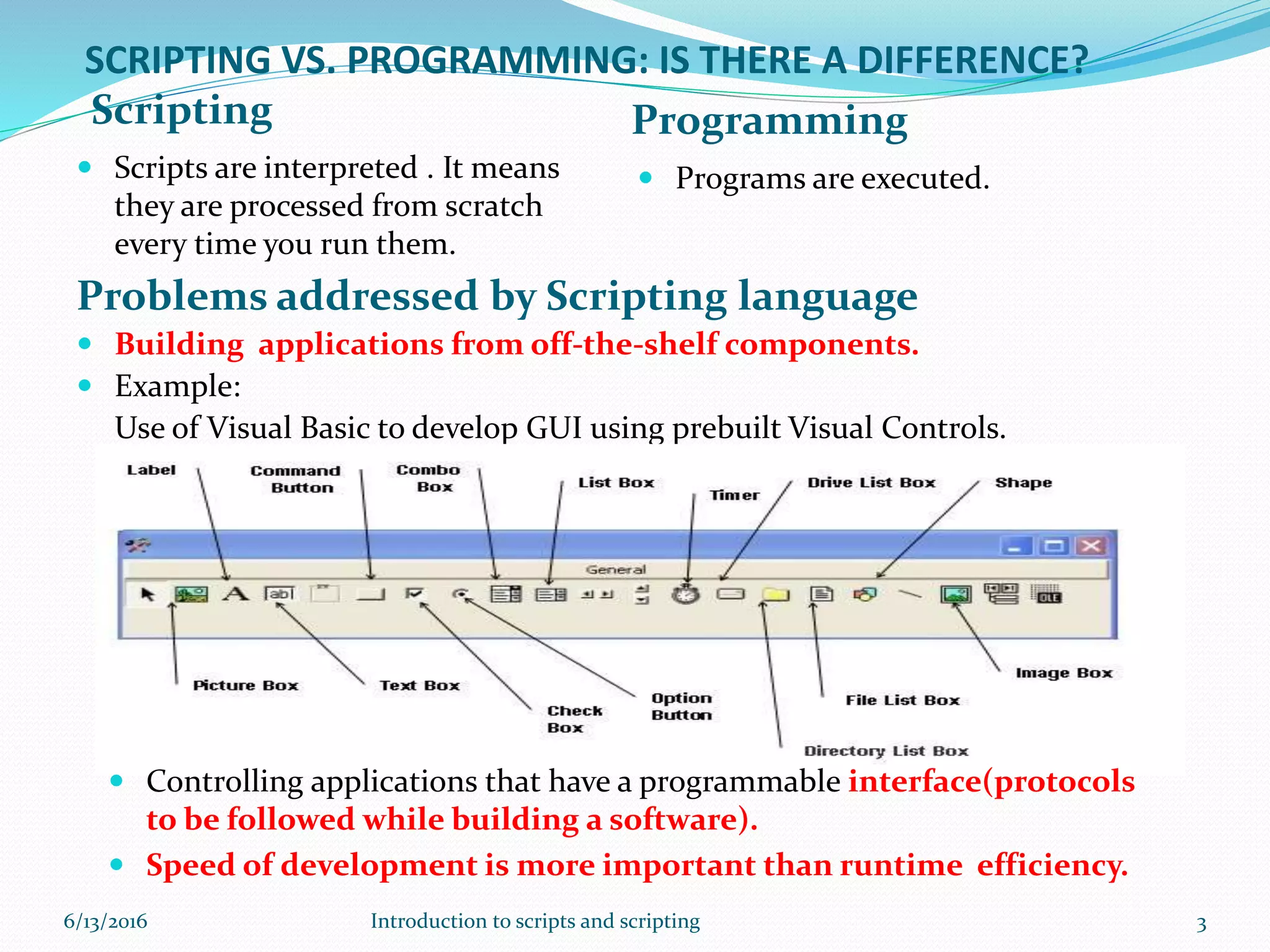 SCRIPTING VS. PROGRAMMING: IS THERE A DIFFERENCE?
Scripting Programming
 Scripts are interpreted . It means
they are processed from scratch
every time you run them.
 Programs are executed.
Problems addressed by Scripting language
 Building applications from off-the-shelf components.
 Example:
Use of Visual Basic to develop GUI using prebuilt Visual Controls.
 Controlling applications that have a programmable interface(protocols
to be followed while building a software).
 Speed of development is more important than runtime efficiency.
6/13/2016 3Introduction to scripts and scripting
 