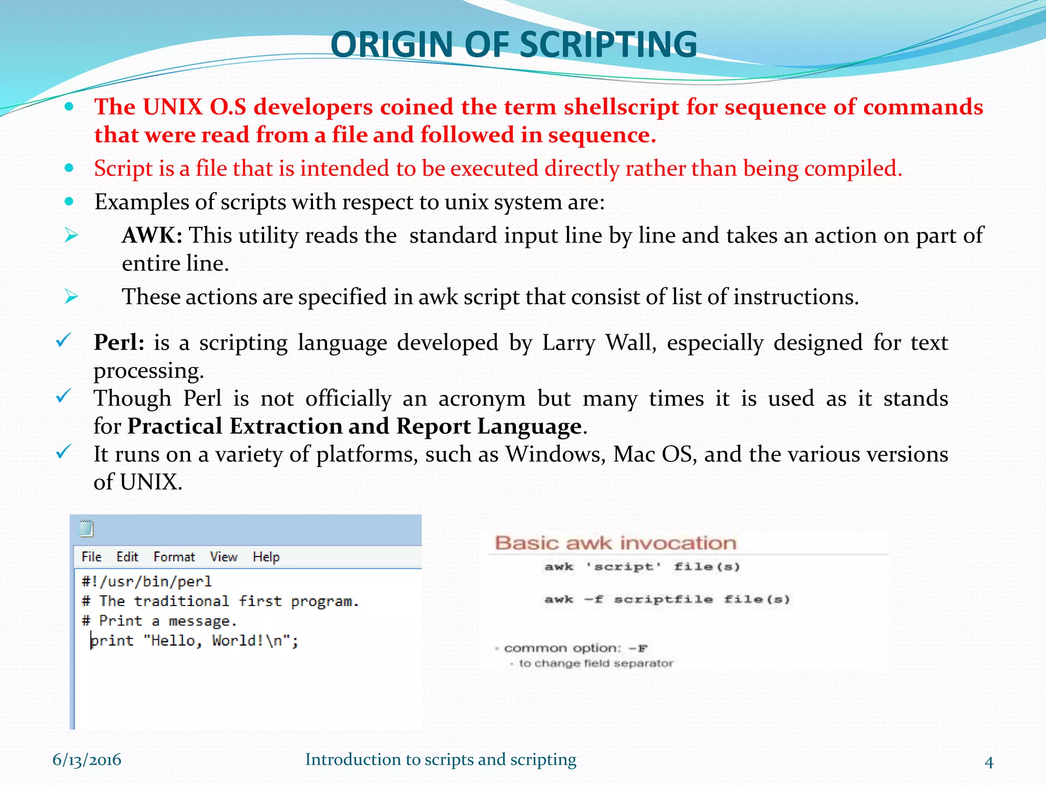 ORIGIN OF SCRIPTING
 The UNIX O.S developers coined the term shellscript for sequence of commands
that were read from a file and followed in sequence.
 Script is a file that is intended to be executed directly rather than being compiled.
 Examples of scripts with respect to unix system are:
 AWK: This utility reads the standard input line by line and takes an action on part of
entire line.
 These actions are specified in awk script that consist of list of instructions.
 Perl: is a scripting language developed by Larry Wall, especially designed for text
processing.
 Though Perl is not officially an acronym but many times it is used as it stands
for Practical Extraction and Report Language.
 It runs on a variety of platforms, such as Windows, Mac OS, and the various versions
of UNIX.
6/13/2016 4Introduction to scripts and scripting
 