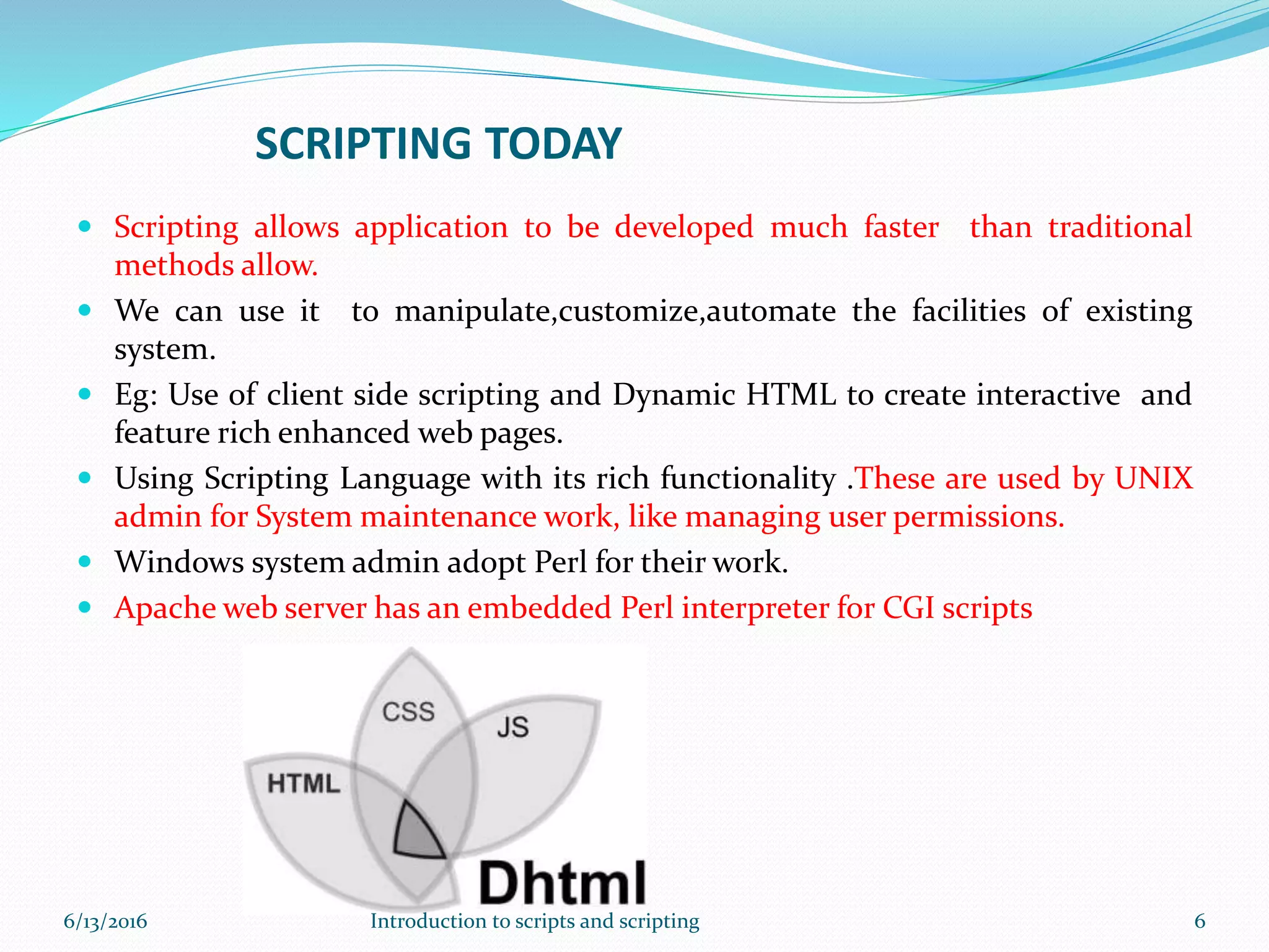 SCRIPTING TODAY
 Scripting allows application to be developed much faster than traditional
methods allow.
 We can use it to manipulate,customize,automate the facilities of existing
system.
 Eg: Use of client side scripting and Dynamic HTML to create interactive and
feature rich enhanced web pages.
 Using Scripting Language with its rich functionality .These are used by UNIX
admin for System maintenance work, like managing user permissions.
 Windows system admin adopt Perl for their work.
 Apache web server has an embedded Perl interpreter for CGI scripts
6/13/2016 6Introduction to scripts and scripting
 