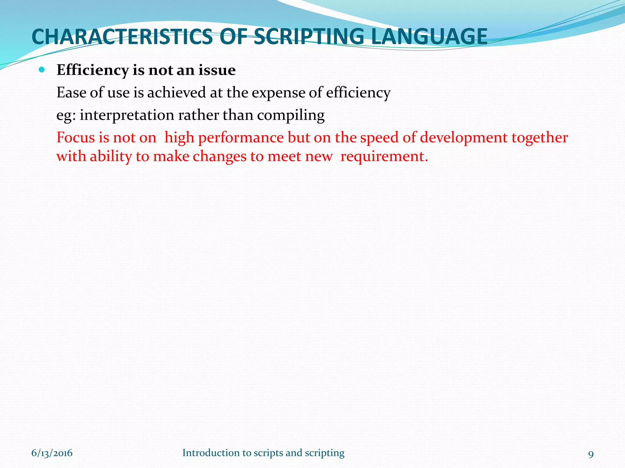 CHARACTERISTICS OF SCRIPTING LANGUAGE
 Efficiency is not an issue
Ease of use is achieved at the expense of efficiency
eg: interpretation rather than compiling
Focus is not on high performance but on the speed of development together
with ability to make changes to meet new requirement.
6/13/2016 9Introduction to scripts and scripting
 