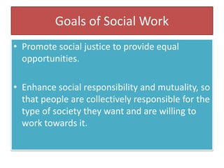 Goals of Social Work
• Promote social justice to provide equal
opportunities.
• Enhance social responsibility and mutuality, so
that people are collectively responsible for the
type of society they want and are willing to
work towards it.
 