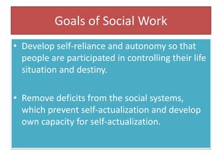 Goals of Social Work
• Develop self-reliance and autonomy so that
people are participated in controlling their life
situation and destiny.
• Remove deficits from the social systems,
which prevent self-actualization and develop
own capacity for self-actualization.
 