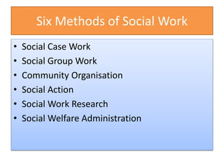 Six Methods of Social Work
• Social Case Work
• Social Group Work
• Community Organisation
• Social Action
• Social Work Research
• Social Welfare Administration
 