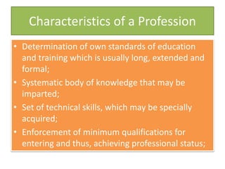 Characteristics of a Profession
• Determination of own standards of education
and training which is usually long, extended and
formal;
• Systematic body of knowledge that may be
imparted;
• Set of technical skills, which may be specially
acquired;
• Enforcement of minimum qualifications for
entering and thus, achieving professional status;
 