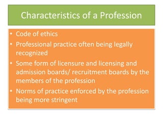 Characteristics of a Profession
• Code of ethics
• Professional practice often being legally
recognized
• Some form of licensure and licensing and
admission boards/ recruitment boards by the
members of the profession
• Norms of practice enforced by the profession
being more stringent
 