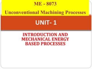 UNIT- 1
INTRODUCTION AND
MECHANICAL ENERGY
BASED PROCESSES
ME - 8073
Unconventional Machining Processes
 