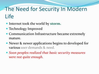 The Need for Security In Modern
Life
 Internet took the world by storm.
 Technology Improved
 Communication Infrastructure became extremely
mature.
 Newer & newer applications begins to developed for
various user demands & need.
 Soon peoples realized that basic security measures
were not quite enough.
 