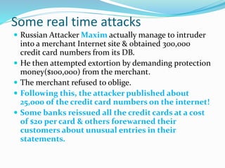 Some real time attacks
 Russian Attacker Maxim actually manage to intruder
into a merchant Internet site & obtained 300,000
credit card numbers from its DB.
 He then attempted extortion by demanding protection
money($100,000) from the merchant.
 The merchant refused to oblige.
 Following this, the attacker published about
25,000 of the credit card numbers on the internet!
 Some banks reissued all the credit cards at a cost
of $20 per card & others forewarned their
customers about unusual entries in their
statements.
 