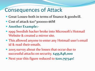 Consequences of Attack
 Great Losses-both in terms of finance & goodwill.
 Cost of attack $20*300000=$6M
 Another Example:-
 1999 Swedish hacker broke into Microsoft’s Hotmail
Website & created a mirror site.
 This allowed anyone to enter any Hotmail user’s email
id & read their emails.
 2005 survey about the losses that occur due to
successful attacks on security. $455,848,000
 Next year this figure reduced to $201,757340!
 