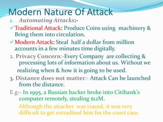 Modern Nature Of Attack
1. Automating Attacks:-
Traditional Attack: Produce Coins using machinery &
Bring them into circulation.
Modern Attack: Steal half a dollar from million
accounts in a few minutes time digitally.
2. Privacy Concern:-Every Company are collecting &
processing lots of information about us. Without we
realizing when & how it is going to be used.
3. Distance does not matter:- Attack Can be launched
from the distance.
E.g:- In 1995, a Russian hacker broke into Citibank’s
computer remotely, stealing $12M.
Although the attacker was traced, it was very
difficult to get extradited him for the court case.
 