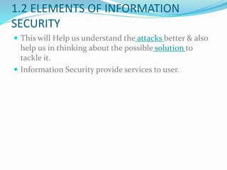 1.2 ELEMENTS OF INFORMATION
SECURITY
 This will Help us understand the attacks better & also
help us in thinking about the possible solution to
tackle it.
 Information Security provide services to user.
 