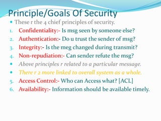 Principle/Goals Of Security
 These r the 4 chief principles of security.
1. Confidentiality:- Is msg seen by someone else?
2. Authentication:- Do u trust the sender of msg?
3. Integrity:- Is the meg changed during transmit?
4. Non-repudiation:- Can sender refute the msg?
 Above principles r related to a particular message.
 There r 2 more linked to overall system as a whole.
5. Access Control:- Who can Access what? [ACL]
6. Availability:- Information should be available timely.
 