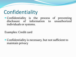 Confidentiality
 Confidentiality is the process of preventing
disclosure of information to unauthorized
individuals or systems.
Examples: Credit card
 Confidentiality is necessary, but not sufficient to
maintain privacy
 