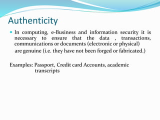Authenticity
 In computing, e-Business and information security it is
necessary to ensure that the data , transactions,
communications or documents (electronic or physical)
are genuine (i.e. they have not been forged or fabricated.)
Examples: Passport, Credit card Accounts, academic
transcripts
 