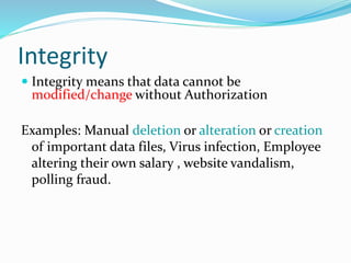 Integrity
 Integrity means that data cannot be
modified/change without Authorization
Examples: Manual deletion or alteration or creation
of important data files, Virus infection, Employee
altering their own salary , website vandalism,
polling fraud.
 
