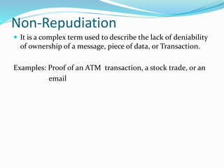 Non-Repudiation
 It is a complex term used to describe the lack of deniability
of ownership of a message, piece of data, or Transaction.
Examples: Proof of an ATM transaction, a stock trade, or an
email
 