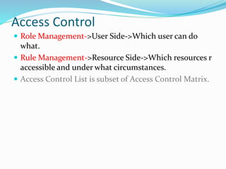 Access Control
 Role Management->User Side->Which user can do
what.
 Rule Management->Resource Side->Which resources r
accessible and under what circumstances.
 Access Control List is subset of Access Control Matrix.
 