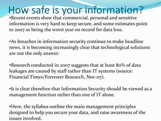 How safe is your information?
•Recent events show that commercial, personal and sensitive
information is very hard to keep secure, and some estimates point
to 2007 as being the worst year on record for data loss.
•As breaches in information security continue to make headline
news, it is becoming increasingly clear that technological solutions
are not the only answer.
•Research conducted in 2007 suggests that at least 80% of data
leakages are caused by staff rather than IT systems (source:
Financial Times/Forrester Research, Nov-07).
•It is clear therefore that Information Security should be viewed as a
management function rather than one of IT alone.
•Here, the syllabus outline the main management principles
designed to help you secure your data, and raise awareness of the
issues involved.
 