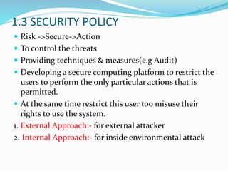 1.3 SECURITY POLICY
 Risk ->Secure->Action
 To control the threats
 Providing techniques & measures(e.g Audit)
 Developing a secure computing platform to restrict the
users to perform the only particular actions that is
permitted.
 At the same time restrict this user too misuse their
rights to use the system.
1. External Approach:- for external attacker
2. Internal Approach:- for inside environmental attack
 