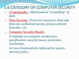 1.6 CATEGORY OF COMPUTER SECURITY
1. Cryptography:- Mathematical “scrambling’’ of
data.
2. Data Security:- Protective measures, keep safe
from un- authorized access, privacy, prevent
breaches , etc.
3. Computer Security Model:-
It Depends on computer architecture,
specification, security issues, protection
mechanism.
Act as a framework for information system
security policy.
 