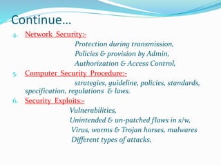 Continue…
4. Network Security:-
Protection during transmission,
Policies & provision by Admin,
Authorization & Access Control,
5. Computer Security Procedure:-
strategies, guideline, policies, standards,
specification, regulations & laws.
6. Security Exploits:-
Vulnerabilities,
Unintended & un-patched flaws in s/w,
Virus, worms & Trojan horses, malwares
Different types of attacks,
 