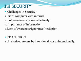 1.1 SECURITY
 Challenges in Security?
1.Use of computer with internet
2. Software tools are available freely
3. Importance of information
4.Lack of awareness/ignorance/hesitation
 PROTECTION
1.Unahorized Access by intentionally or unintentionally.
 