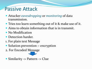 Passive Attack
 Attacker eavesdropping or monitoring of data
transmission.
 Tries too learn something out of it & make use of it.
 Aims to obtain information that is in transmit.
 No Modification
 Detection harder.
1. For plain text Message
 Solution prevention :- encryption
2. For Encoded Message
 Similarity -> Pattern -> Clue
 
