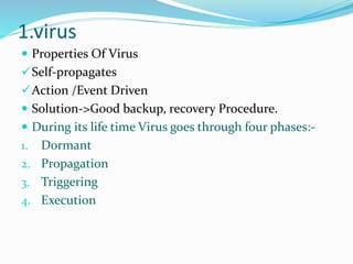 1.virus
 Properties Of Virus
Self-propagates
Action /Event Driven
 Solution->Good backup, recovery Procedure.
 During its life time Virus goes through four phases:-
1. Dormant
2. Propagation
3. Triggering
4. Execution
 