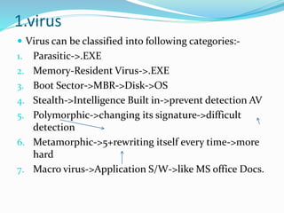 1.virus
 Virus can be classified into following categories:-
1. Parasitic->.EXE
2. Memory-Resident Virus->.EXE
3. Boot Sector->MBR->Disk->OS
4. Stealth->Intelligence Built in->prevent detection AV
5. Polymorphic->changing its signature->difficult
detection
6. Metamorphic->5+rewriting itself every time->more
hard
7. Macro virus->Application S/W->like MS office Docs.
 