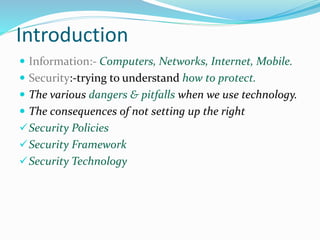 Introduction
 Information:- Computers, Networks, Internet, Mobile.
 Security:-trying to understand how to protect.
 The various dangers & pitfalls when we use technology.
 The consequences of not setting up the right
Security Policies
Security Framework
Security Technology
 
