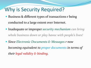 Why is Security Required?
 Business & different types of transactions r being
conducted to a large extent over Internet.
 Inadequate or improper security mechanism can bring
whole business down or play havoc with people’s lives!
 Since Electronic Documents & Messages r now
becoming equivalent to proper documents in terms of
their legal validity & binding.
 