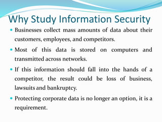 Why Study Information Security
 Businesses collect mass amounts of data about their
customers, employees, and competitors.
 Most of this data is stored on computers and
transmitted across networks.
 If this information should fall into the hands of a
competitor, the result could be loss of business,
lawsuits and bankruptcy.
 Protecting corporate data is no longer an option, it is a
requirement.
 