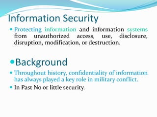 Information Security
 Protecting information and information systems
from unauthorized access, use, disclosure,
disruption, modification, or destruction.
Background
 Throughout history, confidentiality of information
has always played a key role in military conflict.
 In Past No or little security.
 