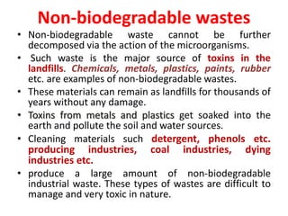 Non-biodegradable wastes
• Non-biodegradable waste cannot be further
decomposed via the action of the microorganisms.
• Such waste is the major source of toxins in the
landfills. Chemicals, metals, plastics, paints, rubber
etc. are examples of non-biodegradable wastes.
• These materials can remain as landfills for thousands of
years without any damage.
• Toxins from metals and plastics get soaked into the
earth and pollute the soil and water sources.
• Cleaning materials such detergent, phenols etc.
producing industries, coal industries, dying
industries etc.
• produce a large amount of non-biodegradable
industrial waste. These types of wastes are difficult to
manage and very toxic in nature.
 