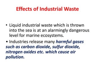 Effects of Industrial Waste
• Liquid industrial waste which is thrown
into the sea is at an alarmingly dangerous
level for marine ecosystems.
• Industries release many harmful gases
such as carbon dioxide, sulfur dioxide,
nitrogen oxides etc. which cause air
pollution.
 