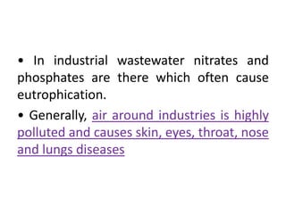 • In industrial wastewater nitrates and
phosphates are there which often cause
eutrophication.
• Generally, air around industries is highly
polluted and causes skin, eyes, throat, nose
and lungs diseases
 