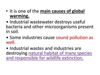 • It is one of the main causes of global
warming.
• Industrial wastewater destroys useful
bacteria and other microorganisms present
in soil.
• Some industries cause sound pollution as
well.
• Industrial wastes and industries are
destroying natural habitat of many species
and responsible for wildlife extinction.
 
