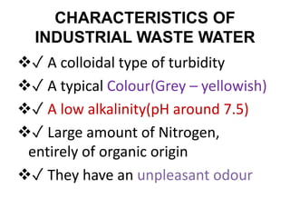 CHARACTERISTICS OF
INDUSTRIAL WASTE WATER
✓ A colloidal type of turbidity
✓ A typical Colour(Grey – yellowish)
✓ A low alkalinity(pH around 7.5)
✓ Large amount of Nitrogen,
entirely of organic origin
✓ They have an unpleasant odour
 