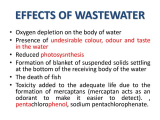 EFFECTS OF WASTEWATER
• Oxygen depletion on the body of water
• Presence of undesirable colour, odour and taste
in the water
• Reduced photosysnthesis
• Formation of blanket of suspended solids settling
at the bottom of the receiving body of the water
• The death of fish
• Toxicity added to the adequate life due to the
formation of mercaptans (mercaptan acts as an
odorant to make it easier to detect). ,
pentachlorophenol, sodium pentachlorophenate.
 
