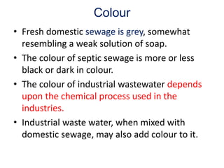 Colour
• Fresh domestic sewage is grey, somewhat
resembling a weak solution of soap.
• The colour of septic sewage is more or less
black or dark in colour.
• The colour of industrial wastewater depends
upon the chemical process used in the
industries.
• Industrial waste water, when mixed with
domestic sewage, may also add colour to it.
 