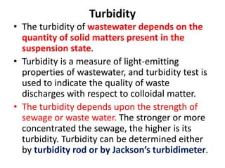Turbidity
• The turbidity of wastewater depends on the
quantity of solid matters present in the
suspension state.
• Turbidity is a measure of light-emitting
properties of wastewater, and turbidity test is
used to indicate the quality of waste
discharges with respect to colloidal matter.
• The turbidity depends upon the strength of
sewage or waste water. The stronger or more
concentrated the sewage, the higher is its
turbidity. Turbidity can be determined either
by turbidity rod or by Jackson’s turbidimeter.
 