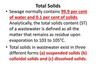 Total Solids
• Sewage normally contains 99.9 per cent
of water and 0.1 per cent of solids.
Analytically, the total solids content (ST)
of a wastewater is defined as all the
matter that remains as residue upon
evaporation to 103 to 105°C.
• Total solids in wastewater exist in three
different forms (a) suspended solids (b)
colloidal solids and (c) dissolved solids.
 