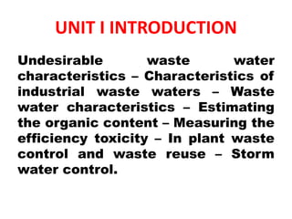 UNIT I INTRODUCTION
Undesirable waste water
characteristics – Characteristics of
industrial waste waters – Waste
water characteristics – Estimating
the organic content – Measuring the
efficiency toxicity – In plant waste
control and waste reuse – Storm
water control.
 