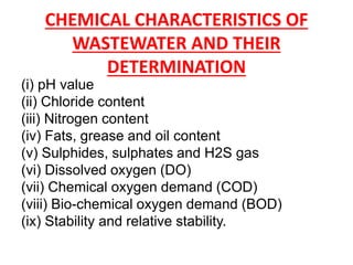 CHEMICAL CHARACTERISTICS OF
WASTEWATER AND THEIR
DETERMINATION
(i) pH value
(ii) Chloride content
(iii) Nitrogen content
(iv) Fats, grease and oil content
(v) Sulphides, sulphates and H2S gas
(vi) Dissolved oxygen (DO)
(vii) Chemical oxygen demand (COD)
(viii) Bio-chemical oxygen demand (BOD)
(ix) Stability and relative stability.
 