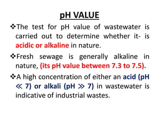 pH VALUE
The test for pH value of wastewater is
carried out to determine whether it- is
acidic or alkaline in nature.
Fresh sewage is generally alkaline in
nature, (its pH value between 7.3 to 7.5).
A high concentration of either an acid (pH
≪ 7) or alkali (pH ≫ 7) in wastewater is
indicative of industrial wastes.
 