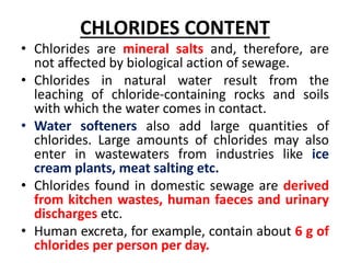 CHLORIDES CONTENT
• Chlorides are mineral salts and, therefore, are
not affected by biological action of sewage.
• Chlorides in natural water result from the
leaching of chloride-containing rocks and soils
with which the water comes in contact.
• Water softeners also add large quantities of
chlorides. Large amounts of chlorides may also
enter in wastewaters from industries like ice
cream plants, meat salting etc.
• Chlorides found in domestic sewage are derived
from kitchen wastes, human faeces and urinary
discharges etc.
• Human excreta, for example, contain about 6 g of
chlorides per person per day.
 